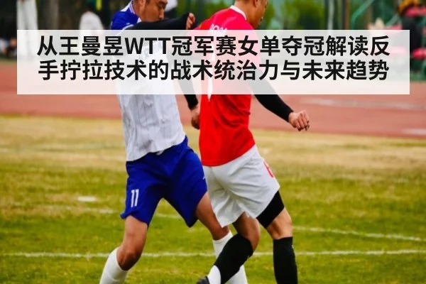 从王曼昱WTT冠军赛女单夺冠解读反手拧拉技术的战术统治力与未来趋势