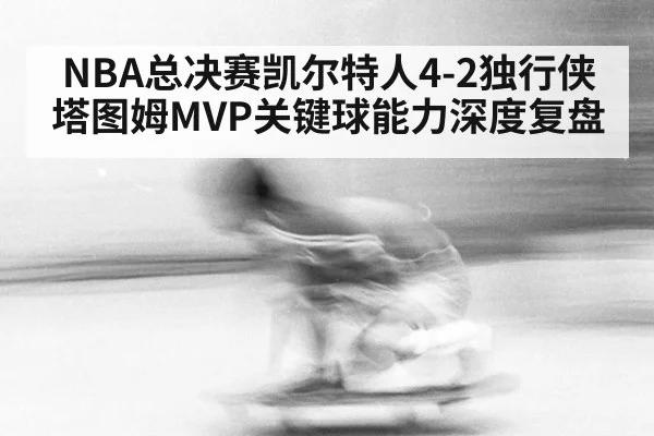 NBA总决赛凯尔特人4-2独行侠塔图姆MVP关键球能力深度复盘